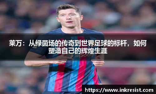 莱万：从绿茵场的传奇到世界足球的标杆，如何塑造自己的辉煌生涯