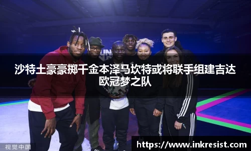 沙特土豪豪掷千金本泽马坎特或将联手组建吉达欧冠梦之队