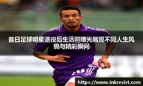 昔日足球明星退役后生活照曝光展现不同人生风貌与精彩瞬间
