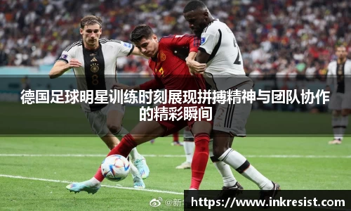 德国足球明星训练时刻展现拼搏精神与团队协作的精彩瞬间