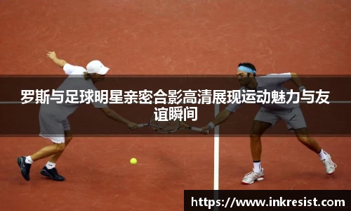 罗斯与足球明星亲密合影高清展现运动魅力与友谊瞬间