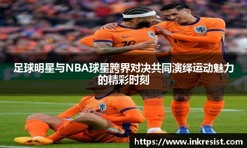 足球明星与NBA球星跨界对决共同演绎运动魅力的精彩时刻